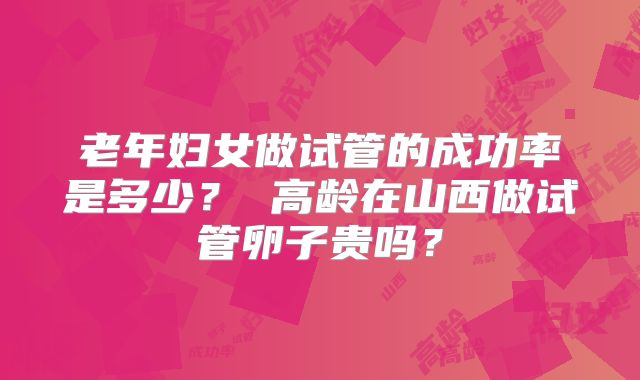 老年妇女做试管的成功率是多少? 高龄在山西做试管卵子贵吗?