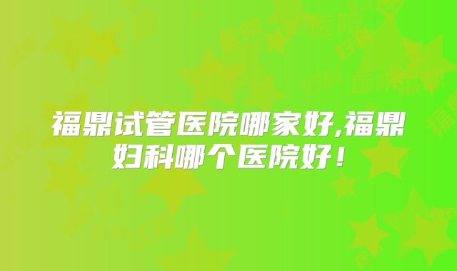 福鼎试管医院哪家好,福鼎妇科哪个医院好！