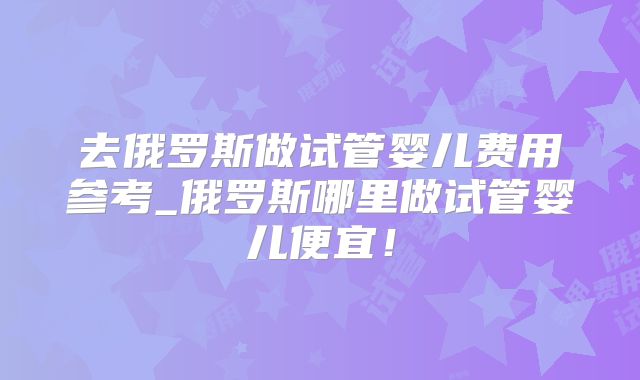 去俄罗斯做试管婴儿费用参考_俄罗斯哪里做试管婴儿便宜!