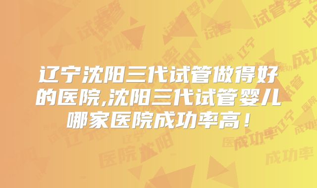 辽宁沈阳三代试管做得好的医院,沈阳三代试管婴儿哪家医院成功率高!