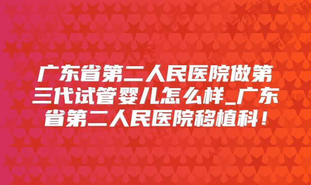 广东省第二人民医院做第三代试管婴儿怎么样_广东省第二人民医院移植科！
