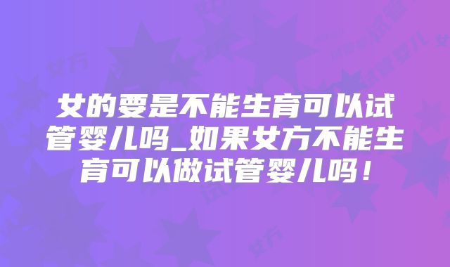 女的要是不能生育可以试管婴儿吗_如果女方不能生育可以做试管婴儿吗！