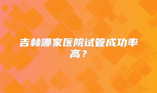 吉林哪家医院试管成功率高?