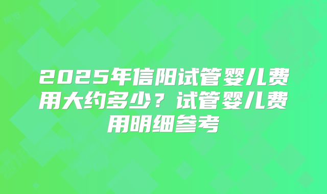 2025年信阳试管婴儿费用大约多少?试管婴儿费用明细参考