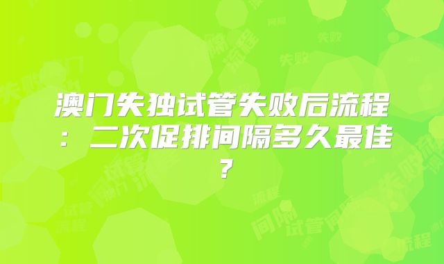 澳门失独试管失败后流程：二次促排间隔多久最佳？