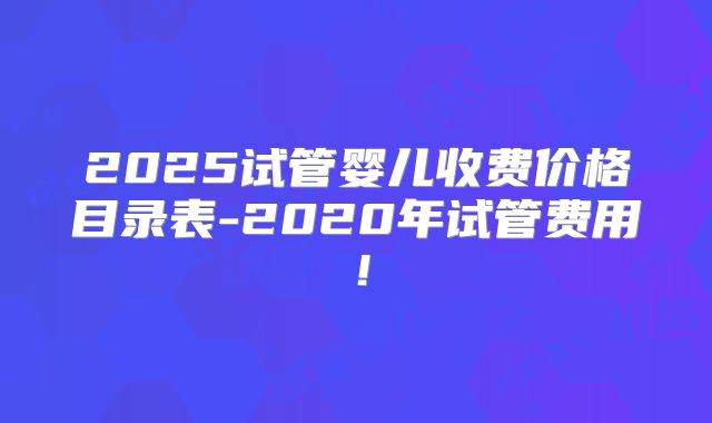2025试管婴儿收费价格目录表-2020年试管费用!