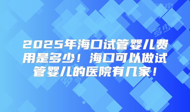 2025年海口试管婴儿费用是多少！海口可以做试管婴儿的医院有几家！