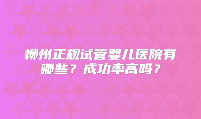 柳州正规试管婴儿医院有哪些?成功率高吗?