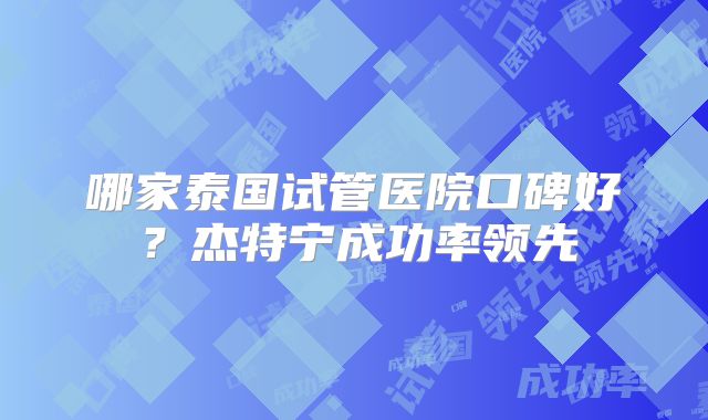 哪家泰国试管医院口碑好？杰特宁成功率领先