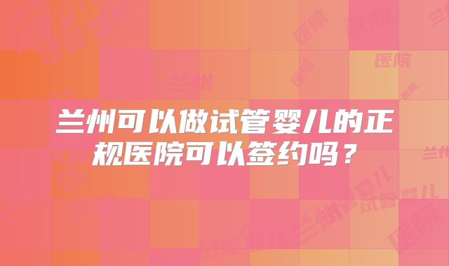 兰州可以做试管婴儿的正规医院可以签约吗？