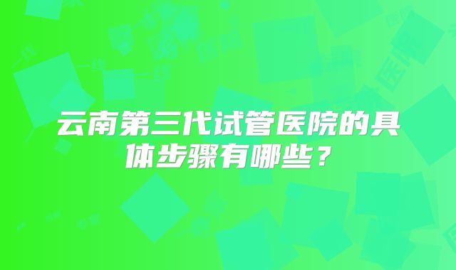 云南第三代试管医院的具体步骤有哪些?