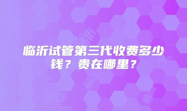 临沂试管第三代收费多少钱?贵在哪里?