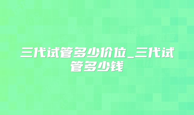 三代试管多少价位_三代试管多少钱