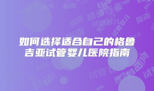 如何选择适合自己的格鲁吉亚试管婴儿医院指南