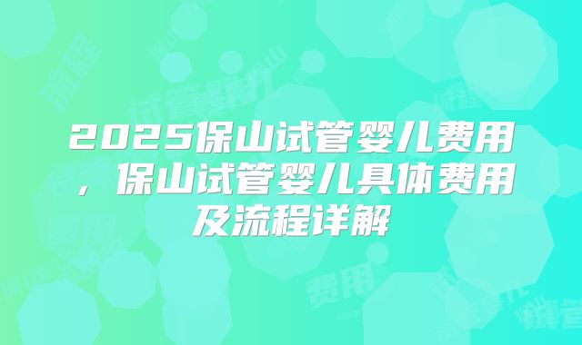 2025保山试管婴儿费用，保山试管婴儿具体费用及流程详解