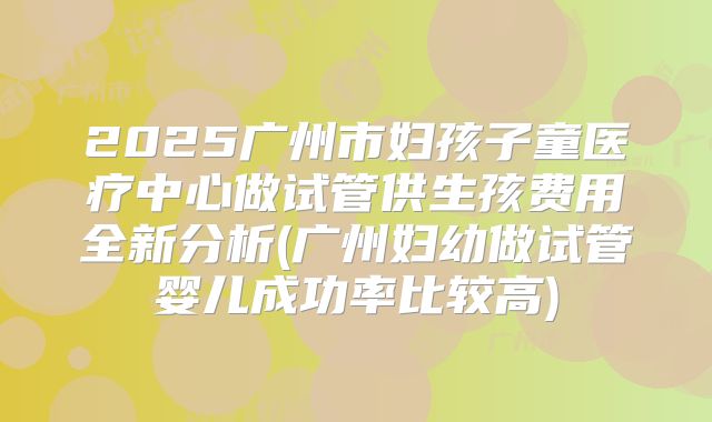 2025广州市妇孩子童医疗中心做试管供生孩费用全新分析(广州妇幼做试管婴儿成功率比较高)
