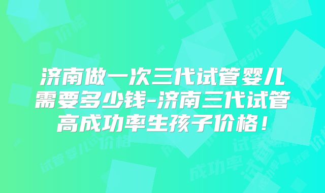 济南做一次三代试管婴儿需要多少钱-济南三代试管高成功率生孩子价格!