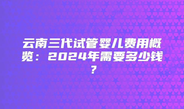 云南三代试管婴儿费用概览:2024年需要多少钱?