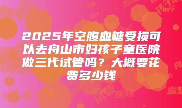 2025年空腹血糖受损可以去舟山市妇孩子童医院做三代试管吗?大概要花费多少钱