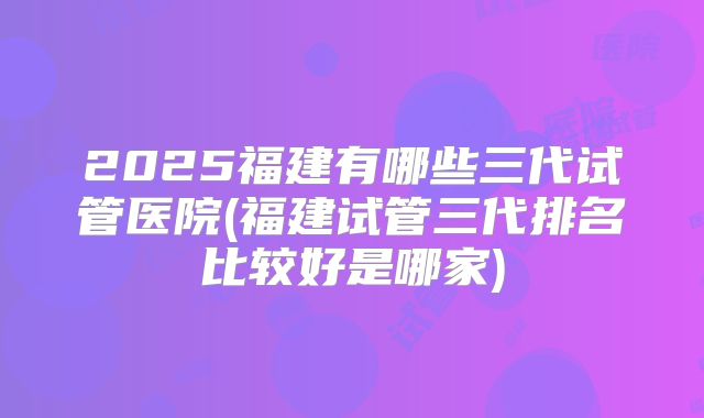 2025福建有哪些三代试管医院(福建试管三代排名比较好是哪家)
