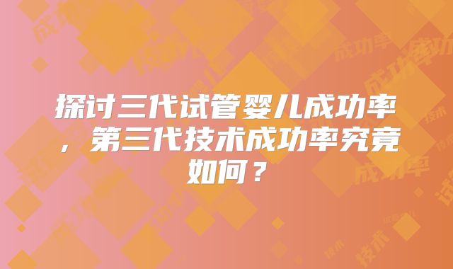 探讨三代试管婴儿成功率，第三代技术成功率究竟如何？