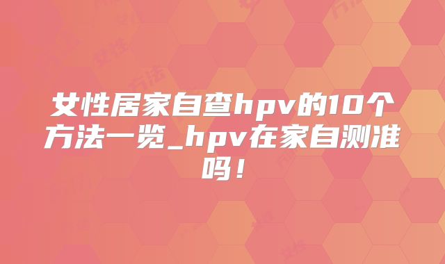 女性居家自查hpv的10个方法一览_hpv在家自测准吗!