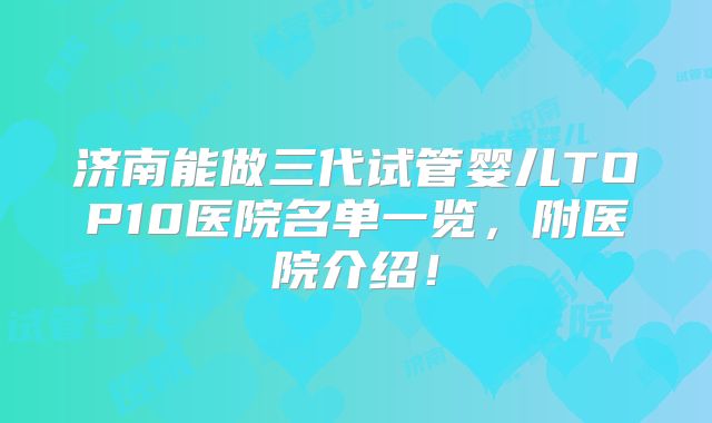 济南能做三代试管婴儿TOP10医院名单一览，附医院介绍！