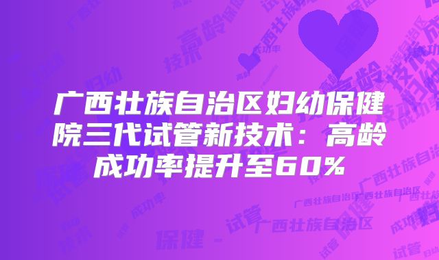 广西壮族自治区妇幼保健院三代试管新技术：高龄成功率提升至60%