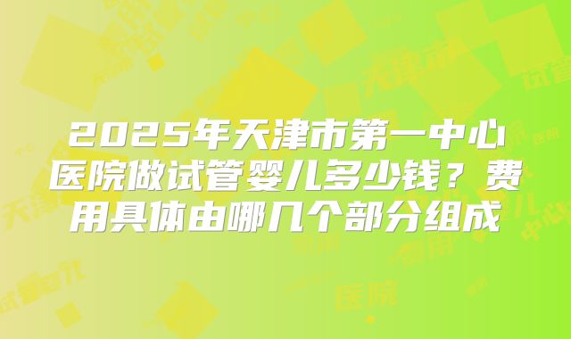 2025年天津市第一中心医院做试管婴儿多少钱?费用具体由哪几个部分组成