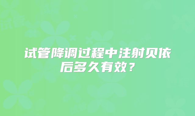 试管降调过程中注射贝依后多久有效？