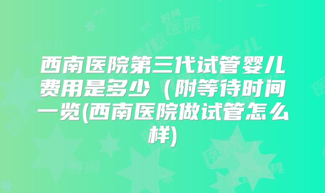 西南医院第三代试管婴儿费用是多少(附等待时间一览(西南医院做试管怎么样)