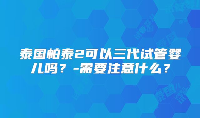 泰国帕泰2可以三代试管婴儿吗？-需要注意什么？