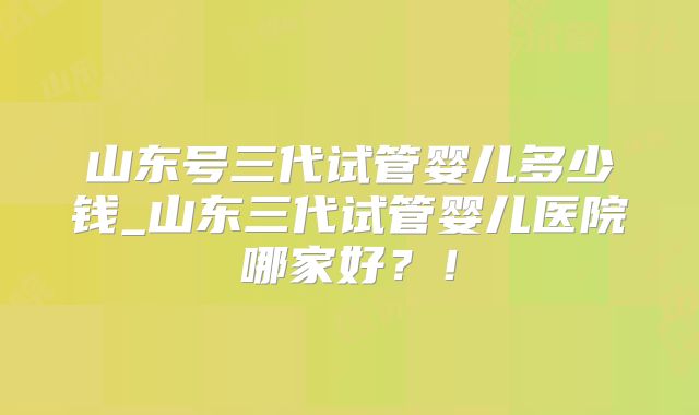 山东号三代试管婴儿多少钱_山东三代试管婴儿医院哪家好?!