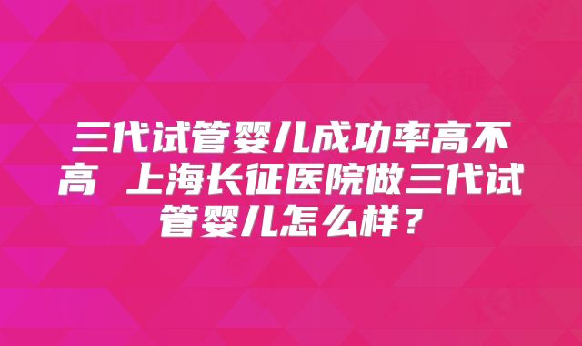 三代试管婴儿成功率高不高 上海长征医院做三代试管婴儿怎么样？