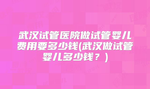 武汉试管医院做试管婴儿费用要多少钱(武汉做试管婴儿多少钱?)