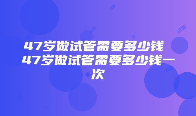 47岁做试管需要多少钱 47岁做试管需要多少钱一次
