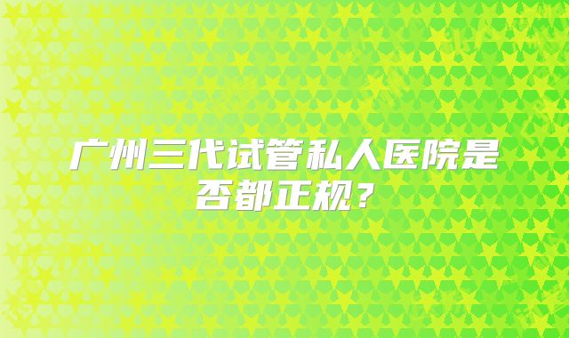 广州三代试管私人医院是否都正规？