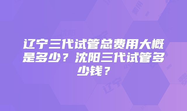 辽宁三代试管总费用大概是多少?沈阳三代试管多少钱?