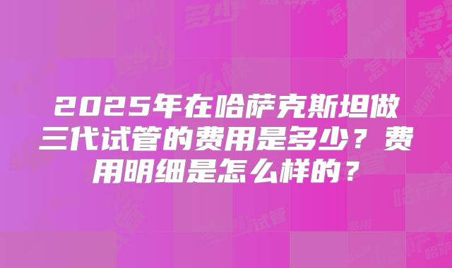 2025年在哈萨克斯坦做三代试管的费用是多少?费用明细是怎么样的?