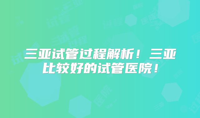 三亚试管过程解析！三亚比较好的试管医院！