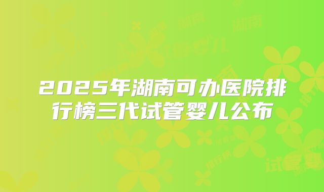 2025年湖南可办医院排行榜三代试管婴儿公布