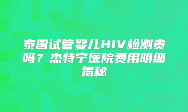 泰国试管婴儿HIV检测贵吗？杰特宁医院费用明细揭秘