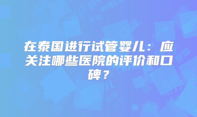 在泰国进行试管婴儿:应关注哪些医院的评价和口碑?
