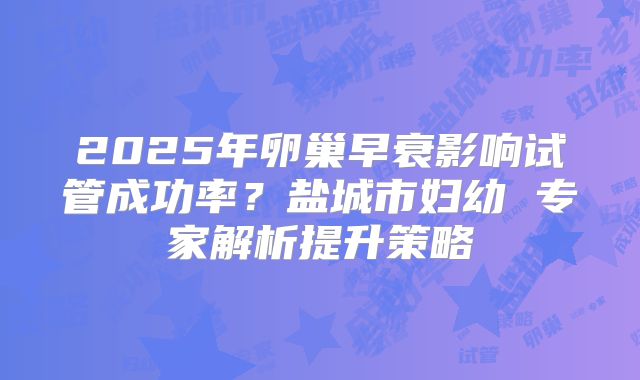 2025年卵巢早衰影响试管成功率?盐城市妇幼 专家解析提升策略