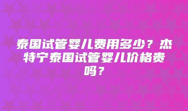 泰国试管婴儿费用多少?杰特宁泰国试管婴儿价格贵吗?