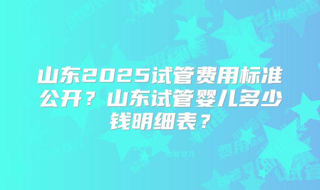 山东2025试管费用标准公开？山东试管婴儿多少钱明细表？