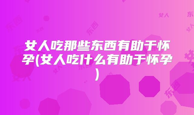 女人吃那些东西有助于怀孕(女人吃什么有助于怀孕)