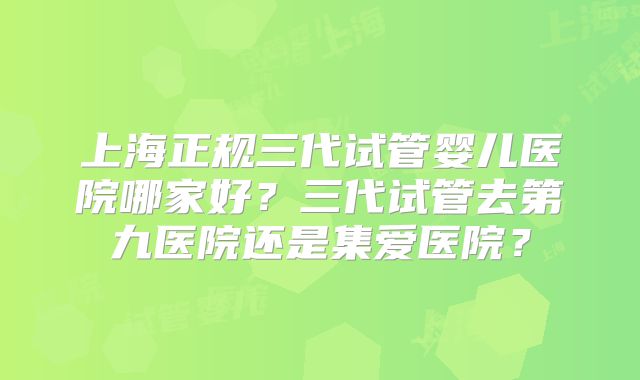 上海正规三代试管婴儿医院哪家好？三代试管去第九医院还是集爱医院？