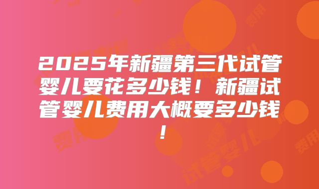 2025年新疆第三代试管婴儿要花多少钱!新疆试管婴儿费用大概要多少钱!