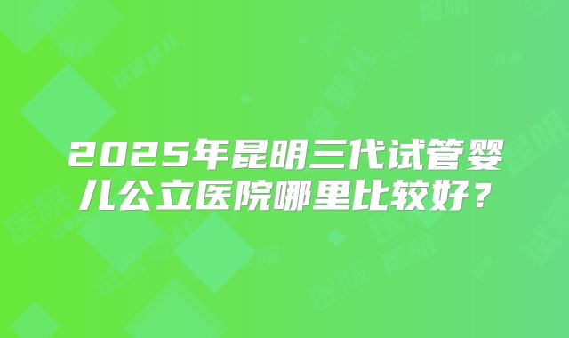 2025年昆明三代试管婴儿公立医院哪里比较好?
